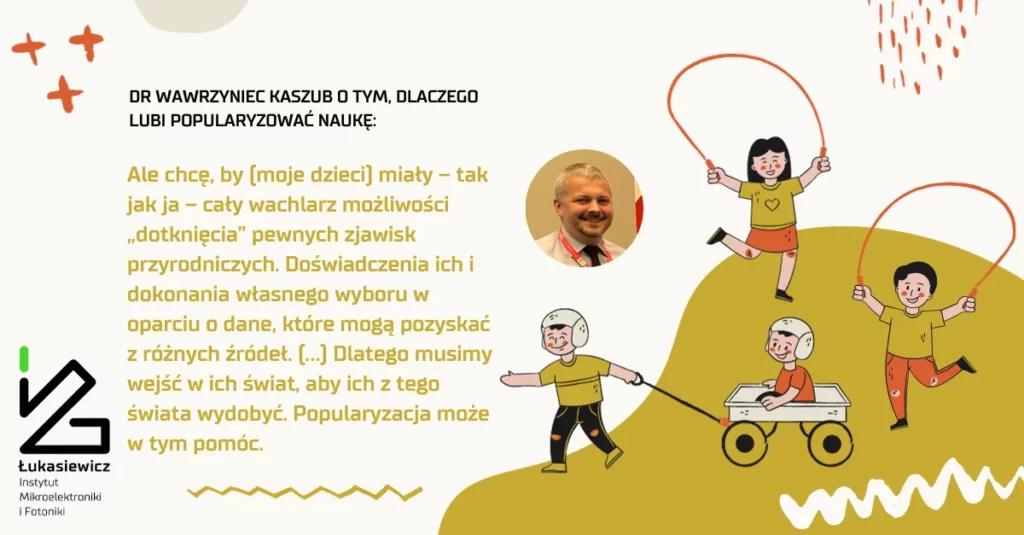 plakat z tekstem "dr wawrzyniec kaszub o tym, dlaczego lubi popularyzowac naukę: ale chcę, by [moje dzieci] miały - tak jak ja - cały wachlarz możliwości "dotknięcia" pewnych zjawisk przyrodniczych. Doświadczenia ich i dokonania własnego wyboru w oparciu o dane, które mogą pozyskać z różnych źródeł. [...] Dlatego musimy wejść w ich świat, aby ich z tego świata wydobyć. Popularyzacja może w tym pomóc"